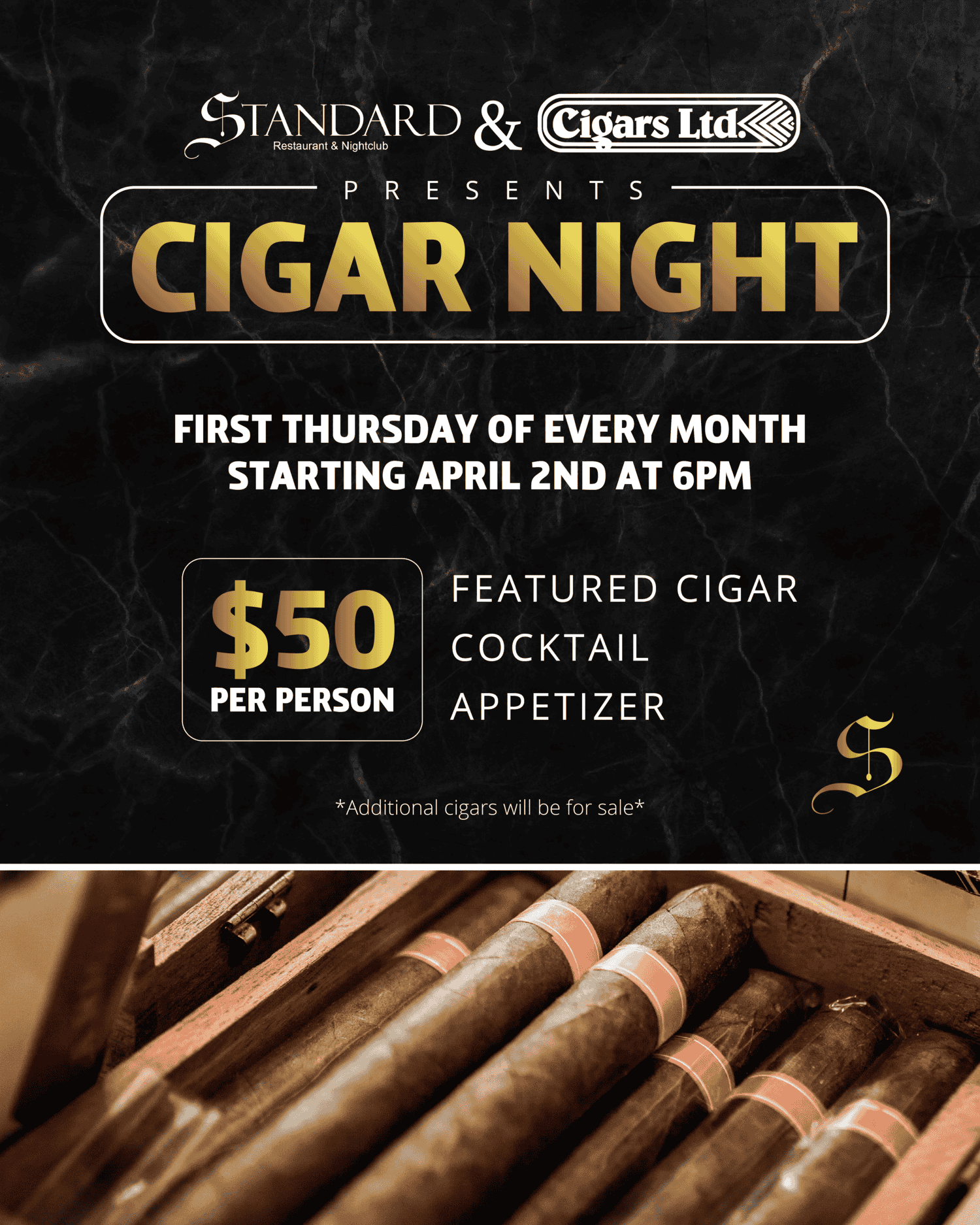 Gemini said
A flyer for a recurring cigar night hosted by Standard & Cigars Ltd., featuring a black marble background with gold accents and a close-up photo of cigars in a humidor.

This flyer provides details for a monthly event called “Cigar Night.” At the top, a logo reads “STANDARD &” in an elegant, gold-colored serif font with “Restaurant & Nightclub” in small white text below it, followed by an ampersand, and then a block logo reading “Cigars Ltd.” with a diamond-pattern graphic in white and black. Below the logo is the text “Presents” in all caps, flanked by two small gold lines.

Inside a rectangular gold frame with rounded corners is the event title, “CIGAR NIGHT,” in large, stylized, gold text. The next section, in bold, white sans-serif text, reads:
"FIRST THURSDAY OF EVERY MONTH
STARTING APRIL 2ND AT 6PM"

Below this, on the left side, a smaller gold-framed box contains the price "$50 PER PERSON" in gold text. To the right of this box is a list in white sans-serif text:
"FEATURED CIGAR
COCKTAIL
APPETIZER"

In the lower-right area of the flyer, a stylized, gold letter "S" logo is visible. A small line of disclaimer text in light grey at the bottom reads: "Additional cigars will be for sale".

The lower third of the flyer is a sepia-toned photograph of a wooden humidor box filled with a close-up, angled view of several dark, unlit cigars neatly arranged, with plain, narrow light-brown bands near their ends.